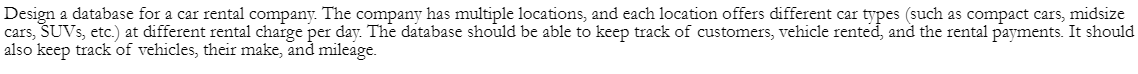 Design a database for a car rental company. The company has multiple locations, and each location offers different car types (such as compact cars, midsize
cars, SUVs, etc.) at different rental charge per day. The database should be able to keep track of customers, vehicle rented, and the rental payments. It should
also keep track of vehicles, their make, and mileage.