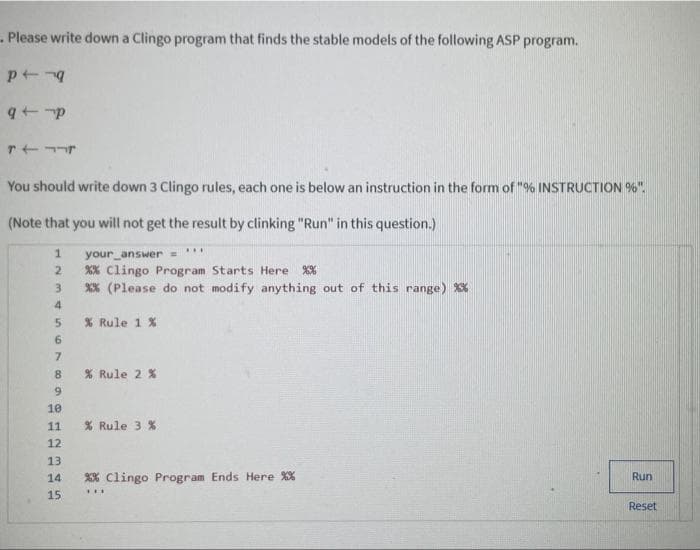 Please write down a Clingo program that finds the stable models of the following ASP program.
p -q
q+p
T
You should write down 3 Clingo rules, each one is below an instruction in the form of "% INSTRUCTION%".
(Note that you will not get the result by clinking "Run" in this question.)
****
1 your answer =
2
% Clingo Program Starts Here %%
3
%% (Please do not modify anything out of this range) %*%
4
5
% Rule 1 %
6
7
8
% Rule 2 %
9
10
11
% Rule 3 %
12
13.
14
%% Clingo Program Ends Here %%
Run
***
15
Reset