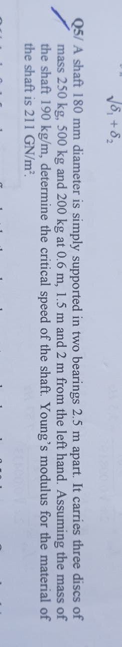 √8₁ +8₂
of
Q5/ A shaft 180 mm diameter is simply supported in two bearings 2.5 m apart. It carries three discs
mass 250 kg, 500 kg and 200 kg at 0.6 m, 1.5 m and 2 m from the left hand. Assuming
the shaft 190 kg/m, determine the critical speed of the shaft. Young's modulus for the material of
the shaft is 211 GN/m².
the mass of