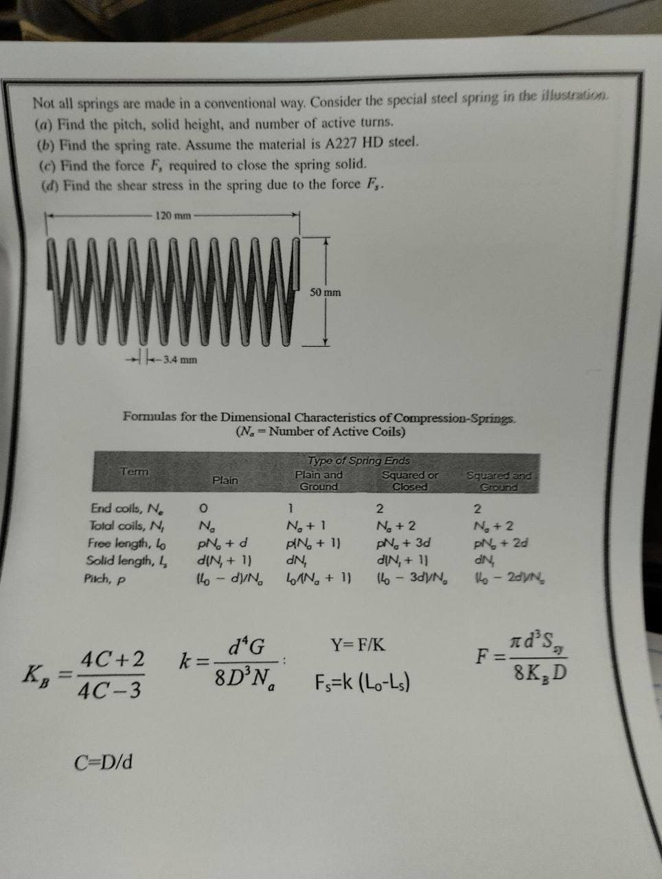 Not all springs are made in a conventional way. Consider the special steel spring in the illustration.
(a) Find the pitch, solid height, and number of active turns.
(b) Find the spring rate. Assume the material is A227 HD steel.
(c) Find the force F, required to close the spring solid.
(d) Find the shear stress in the spring due to the force F₁.
Term
120 mm
Formulas for the Dimensional Characteristics of Compression-Springs.
(N = Number of Active Coils)
4C+2
4C-3
-3.4 mm
End colls, N
Total coils, N,
Free length, Lo
Solid length, L
Pitch, P
C=D/d
Plain
0
No
pN₂ + d
d(N, + 1)
14-d)/No
k=
50 mm
da G
8D³N
Type of Spring Ends
Plain and
Ground
1
N₂ + 1
PIN₂ + 1)
dN₂
LAN + 11
Squared or
Closed
2
N₂ + 2
pN. + 3d
d[N, + 1)
14 - 3dy/N
Y=F/K
Fs=k (Lo-Ls)
Squared and
Ground
2
N₂ + 2
pN₂ + 2d
dN,
14-20V/N
nd³s,
8K, D
F=-