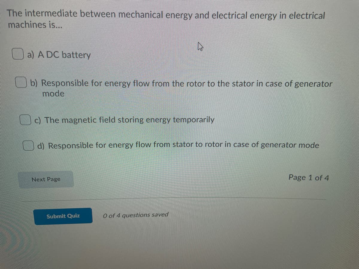 The intermediate between mechanical energy and electrical energy in electrical
machines is...
a) A DC battery
b) Responsible for energy flow from the rotor to the stator in case of generator
mode
c) The magnetic field storing energy temporarily
d) Responsible for energy flow from stator to rotor in case of generator mode
Next Page
Page 1 of 4
Submit Quiz
O of 4 questions saved
