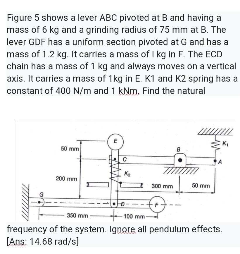 Figure 5 shows a lever ABC pivoted at B and having a
mass of 6 kg and a grinding radius of 75 mm at B. The
lever GDF has a uniform section pivoted at G and has a
mass of 1.2 kg. It carries a mass of I kg in F. The ECD
chain has a mass of 1 kg and always moves on a vertical
axis. It carries a mass of 1kg in E. K1 and K2 spring has a
constant of 400 N/m and 1 kNm. Find the natural
E
K,
50 mm
B
C
A
K2
200 mm
300 mm
50 mm
G
F
350 mm
100 mm
frequency of the system. Ignore all pendulum effects.
[Ans: 14.68 rad/s]
