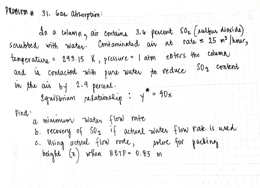 PROBLEM # 31. Gas abrorption:
dn a colum n, air containa 3.e percent sOz (aulfur diosíde)
Cont aminated air at
Soubbed with water.
rate = 25 m3 /hour,
temperature
= 299.15 K, pressure - | atm
enters the column
and is contacted with
water to veduce So2 content
pure
in the ais 2.9
by
percent.
40x
%3D
Equilirium netatinahip :
Find :
a minmum TWater flow rate
b. recovery of s2 if actual water flow rak is wred
6. Using actual flow reste,
height (z) when HETP= 0.85 m
Arlve for packing
