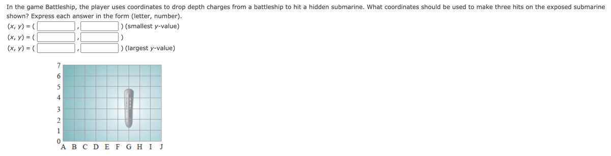 In the game Battleship, the player uses coordinates to drop depth charges from a battleship to hit a hidden submarine. What coordinates should be used to make three hits on the exposed submarine
shown? Express each answer in the form (letter, number).
(x, y) = (
(x, y) = (
(х, у) %3D (
) (smallest y-value)
) (largest y-value)
7
3
2
1
A B C DE F G HI J
61
6n4
