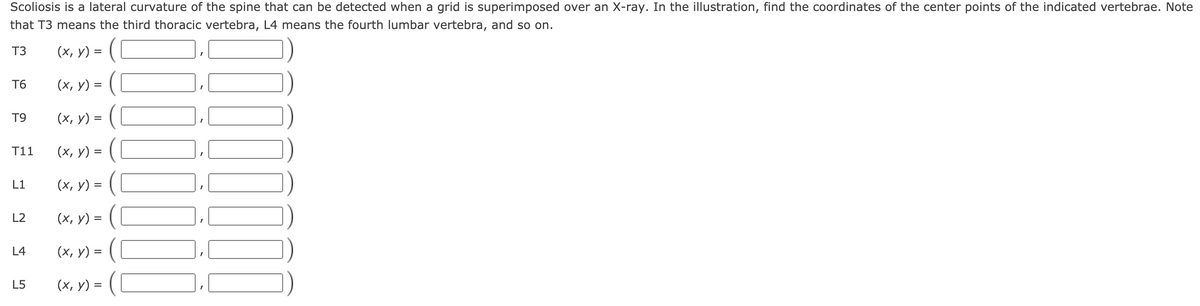 Scoliosis is a lateral curvature of the spine that can be detected when a grid is superimposed over an X-ray. In the illustration, find the coordinates of the center points of the indicated vertebrae. Note
that T3 means the third thoracic vertebra, L4 means the fourth lumbar vertebra, and so on.
T3
(x, y) = (
T6
(х, у) %3
T9
(х, у) %3
T11
(х, у)
%D
L1
(х, у) %3
L2
(х, у) 3D
L4
(х, у) %3D
L5
(х, у) %3
