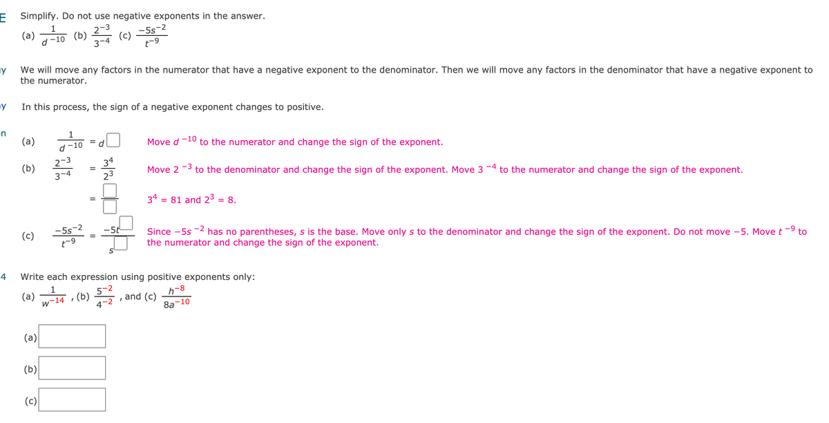 E Simplify. Do not use negative exponents in the answer.
1
(a) 7-10 (b)
-5s-2
(c)
t-9
2-3
3-4
We will move any factors in the numerator that have a negative exponent to the denominator. Then we will move any factors in the denominator that have a negative exponent to
the numerator.
In this process, the sign of a negative exponent changes to positive.
n
1
(a)
-10
to the numerator and change the sign of the exponent.
d-10
Move d
2-3
3-4
34
23
(b)
-3
to the denominator and change the sign of the exponent. Move 3 -4 to the numerator and change the sign of the exponent.
%3D
Move 2
34 :
= 81 and 23
8.
%3D
-5s-2
t-9
5t
Since -5s -2 has no parentheses, s is the base. Move only s to the denominator and change the sign of the exponent. Do not move –5. Move t-9 to
the numerator and change the sign of the exponent.
(c)
4
Write each expression using positive exponents only:
1
(a)
w-14
5-2
h-8
(b)
4-2
and (c)
8a
10
(a)
(b)
(c)
