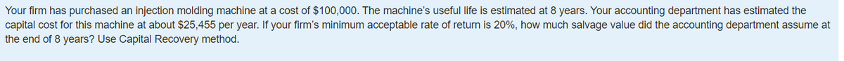 Your firm has purchased an injection molding machine at a cost of $100,000. The machine's useful life is estimated at 8 years. Your accounting department has estimated the
capital cost for this machine at about $25,455 per year. If your firm's minimum acceptable rate of return is 20%, how much salvage value did the accounting department assume at
the end of 8 years? Use Capital Recovery method.
