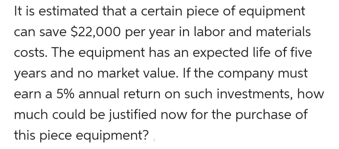 It is estimated that a certain piece of equipment
can save $22,000 per year in labor and materials
costs. The equipment has an expected life of five
years and no market value. If the company must
earn a 5% annual return on such investments, how
much could be justified now for the purchase of
this piece equipment?
