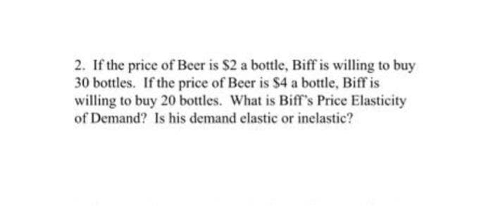 2. If the price of Beer is $2 a bottle, Biff is willing to buy
30 bottles. If the price of Beer is $4 a bottle, Biff is
willing to buy 20 bottles. What is Biff's Price Elasticity
of Demand? Is his demand elastic or inelastic?
