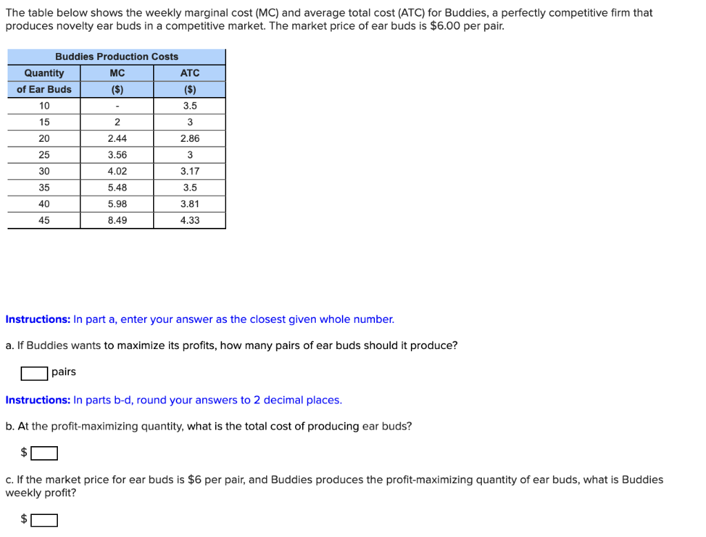 The table below shows the weekly marginal cost (MC) and average total cost (ATC) for Buddies, a perfectly competitive firm that
produces novelty ear buds in a competitive market. The market price of ear buds is $6.00 per pair.
Buddies Production Costs
Quantity
MC
ATC
of Ear Buds
($)
($)
10
3.5
15
3
20
2.44
2.86
25
3.56
3
30
4.02
3.17
35
5.48
3.5
40
5.98
3.81
45
8.49
4.33
Instructions: In part a, enter your answer as the closest given whole
imber.
a. If Buddies wants to maximize its profits, how many pairs of ear buds should it produce?
pairs
Instructions: In parts b-d, round your answers to 2 decimal places.
b. At the profit-maximizing quantity, what is the total cost of producing ear buds?
$
c. If the market price for ear buds is $6 per pair, and Buddies produces the profit-maximizing quantity of ear buds, what is Buddies
weekly profit?
2$
