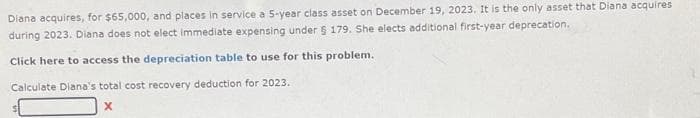 Diana acquires, for $65,000, and places in service a 5-year class asset on December 19, 2023. It is the only asset that Diana acquires
during 2023. Diana does not elect Immediate expensing under 5 179. She elects additional first-year deprecation.
Click here to access the depreciation table to use for this problem.
Calculate Diana's total cost recovery deduction for 2023.
X