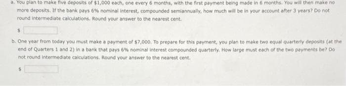 a. You plan to make five deposits of $1,000 each, one every 6 months, with the first payment being made in 6 months. You will then make no
more deposits. If the bank pays 6% nominal interest, compounded semiannually, how much will be in your account after 3 years? Do not
round intermediate calculations. Round your answer to the nearest cent.
$
b. One year from today you must make a payment of $7,000. To prepare for this payment, you plan to make two equal quarterly deposits (at the
end of Quarters 1 and 2) in a bank that pays 6% nominal interest compounded quarterly. How large must each of the two payments be? Do
not round Intermediate calculations. Round your answer to the nearest cent.
$