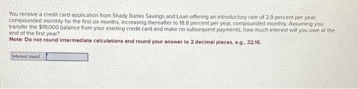 You receive a credit card application from Shady Banks Savings and Loan offering an introductory rate of 3.9 percent per year,
compounded monthly for the first six months, increasing thereafter to 18.8 percent per year, compounded monthly. Assuming you
transfer the $19,000 balance from your existing credit card and make no subsequent payments, how much interest will you owe at the
end of the first year?
Note: Do not round intermediate calculations and round your answer to 2 decimal places, e.g., 32.16.
Interest owed