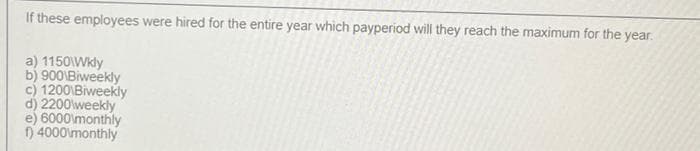 If these employees were hired for the entire year which payperiod will they reach the maximum for the year.
a) 1150\Wkly
b) 900 Biweekly
c) 1200 Biweekly
d) 2200 weekly
e) 6000 monthly
f) 4000 monthly