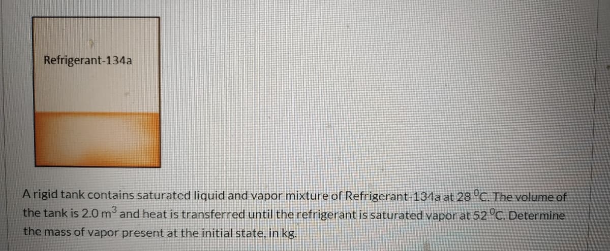 Refrigerant-134a
A rigid tank contains saturated liquid and vapor mixture of Refrigerant-134a at 28 °C. The volume of
the tank is 2.0 m and heat is transferred until the refrigerant is saturated vapor at 52 °C. Determine
the mass of vapor present at the initial state, in kg.
