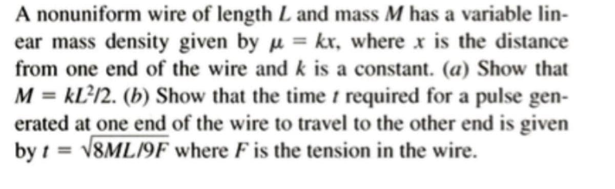 A nonuniform wire of length L and mass M has a variable lin-
ear mass density given by = kx, where x is the distance
from one end of the wire and k is a constant. (a) Show that
M = KL²12. (b) Show that the time t required for a pulse gen-
erated at one end of the wire to travel to the other end is given
by t = √8ML/9F where F is the tension in the wire.