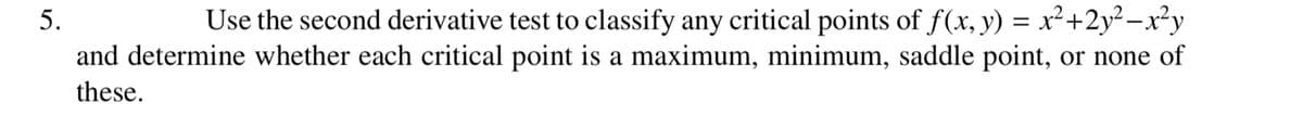 5.
Use the second derivative test to classify any critical points of f(x, y) = x²+2y²-x²y
and determine whether each critical point is a maximum, minimum, saddle point, or none of
these.