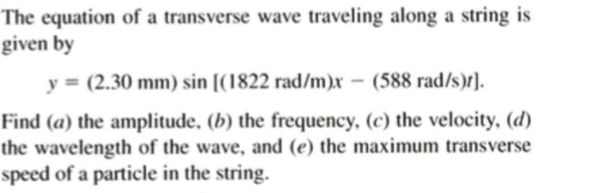 The equation of a transverse wave traveling along a string is
given by
y = (2.30 mm) sin [(1822 rad/m)x - (588 rad/s)t].
Find (a) the amplitude, (b) the frequency, (c) the velocity, (d)
the wavelength of the wave, and (e) the maximum transverse
speed of a particle in the string.