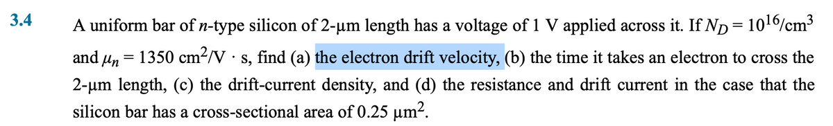 3.4
A uniform bar of n-type silicon of 2-um length has a voltage of 1 V applied across it. If ND = 10¹6/cm³
and μn = 1350 cm²/V · s, find (a) the electron drift velocity, (b) the time it takes an electron to cross the
2-μm length, (c) the drift-current density, and (d) the resistance and drift current in the case that the
silicon bar has a cross-sectional area of 0.25 μm².