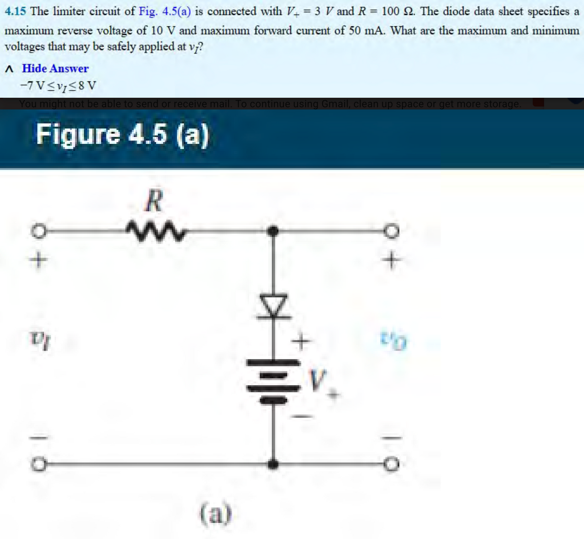 4.15 The limiter circuit of Fig. 4.5(a) is connected with V+ = 3 V and R = 100 2. The diode data sheet specifies a
maximum reverse voltage of 10 V and maximum forward current of 50 mA. What are the maximum and minimum
voltages that may be safely applied at vj?
A Hide Answer
-7 V≤v≤8V
You might not be able to send or receive mail. To continue using Gmail, clean up space or get more storage.
Figure 4.5 (a)
+
DI
R
www
(a)
EV