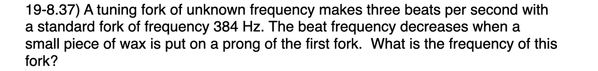 19-8.37) A tuning fork of unknown frequency makes three beats per second with
a standard fork of frequency 384 Hz. The beat frequency decreases when a
small piece of wax is put on a prong of the first fork. What is the frequency of this
fork?