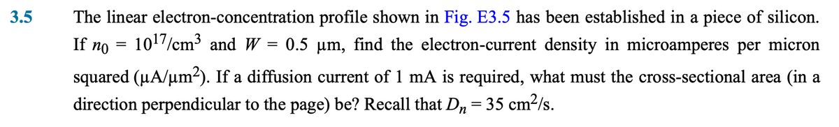 3.5
If no
The linear electron-concentration profile shown in Fig. E3.5 has been established in a piece of silicon.
10¹7/cm³ and W = 0.5 µm, find the electron-current density in microamperes per micron
squared (µA/µm²). If a diffusion current of 1 mA is required, what must the cross-sectional area (in a
direction perpendicular to the page) be? Recall that D₁ = 35 cm²/s.
n
=