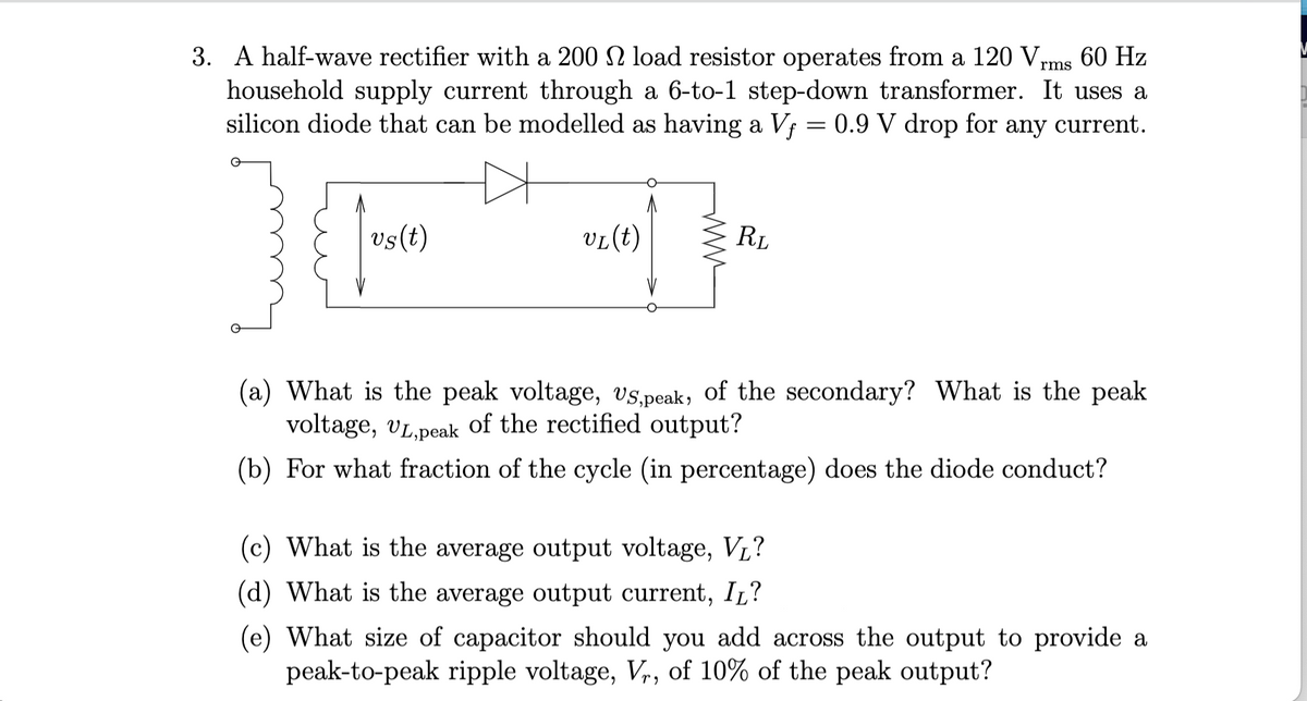 3. A half-wave rectifier with a 200 load resistor operates from a 120 Vrms 60 Hz
household supply current through a 6-to-1 step-down transformer. It uses a
silicon diode that can be modelled as having a Vƒ = 0.9 V drop for
any current.
>
vs(t)
VL (t)
www
RL
(a) What is the peak voltage, US,peak, of the secondary? What is the peak
voltage, UL,peak of the rectified output?
(b) For what fraction of the cycle (in percentage) does the diode conduct?
(c) What is the average output voltage, V₁?
(d) What is the average output current, IL?
(e) What size of capacitor should you add across the output to provide a
peak-to-peak ripple voltage, Vr, of 10% of the peak output?