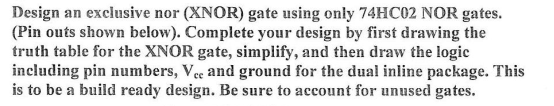 Design an exclusive nor (XNOR) gate using only 74HC02 NOR gates.
(Pin outs shown below). Complete your design by first drawing the
truth table for the XNOR gate, simplify, and then draw the logic
including pin numbers, Vec and ground for the dual inline package. This
is to be a build ready design. Be sure to account for unused gates.