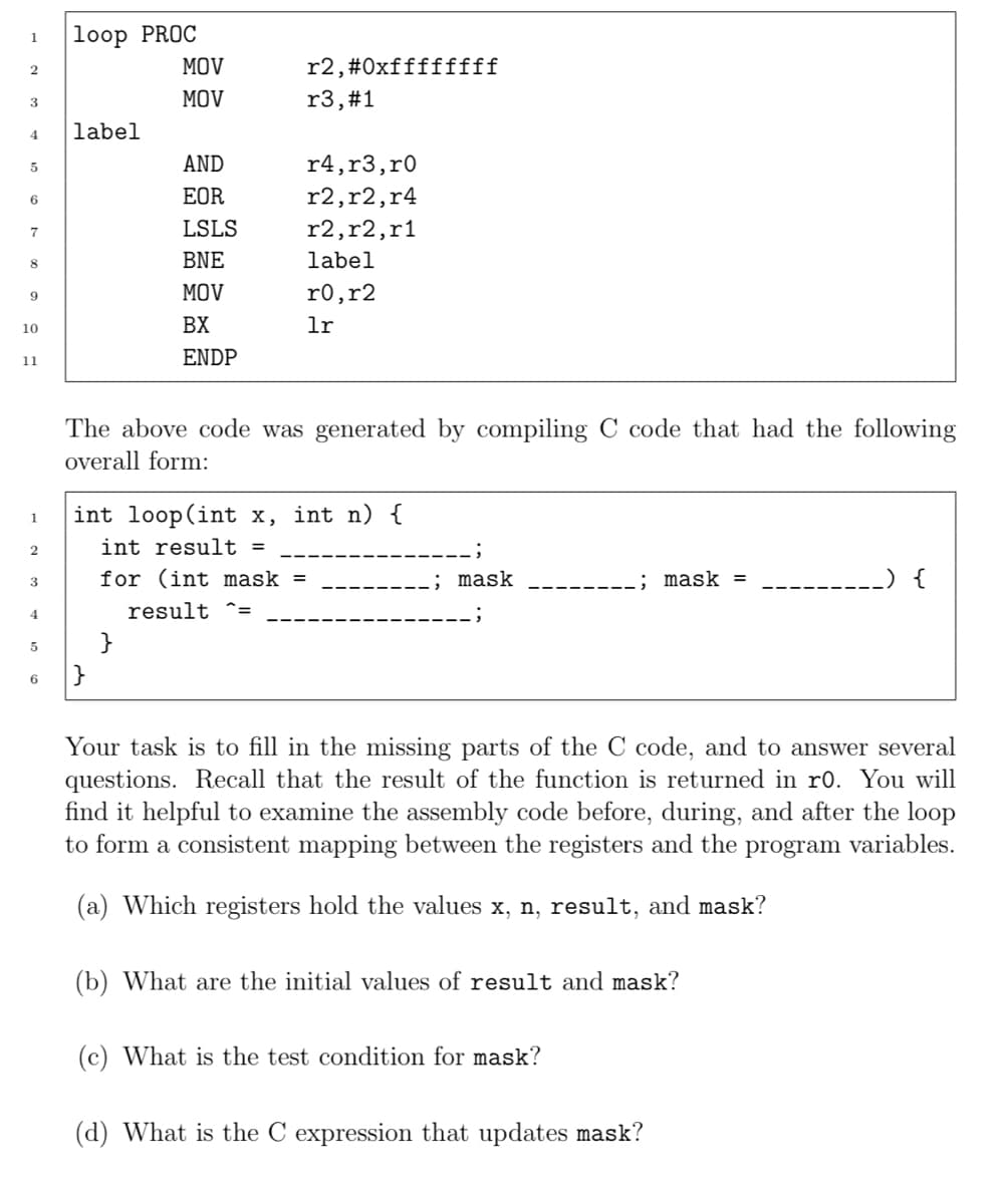 1
2
3
4
5
6
7
8
9
10
11
1
2
3
4
5
6
loop PROC
label
MOV
MOV
|}
AND
EOR
LSLS
BNE
MOV
BX
ENDP
}
r2,#0xffffffff
r3, #1
r4, r3, r0
r2, r2, r4
r2,r2, r1
label
The above code was generated by compiling C code that had the following
overall form:
r0, r2
lr
int loop(int x, int n) {
int result =
for (int mask =
result =
; mask
; mask =
Your task is to fill in the missing parts of the C code, and to answer several
questions. Recall that the result of the function is returned in ro. You will
find it helpful to examine the assembly code before, during, and after the loop
to form a consistent mapping between the registers and the program variables.
(a) Which registers hold the values x, n, result, and mask?
(b) What are the initial values of result and mask?
(c) What is the test condition for mask?
.__) {
(d) What is the C expression that updates mask?