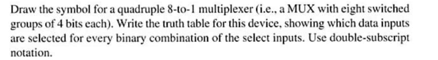 Draw the symbol for a quadruple 8-to-1 multiplexer (i.e., a MUX with eight switched
groups of 4 bits each). Write the truth table for this device, showing which data inputs
are selected for every binary combination of the select inputs. Use double-subscript
notation.