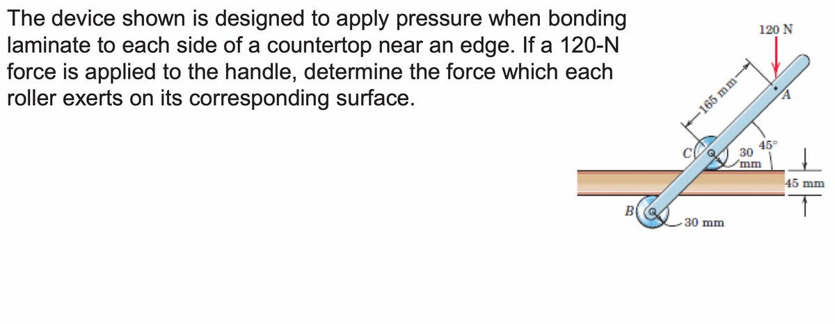 The device shown is designed to apply pressure when bonding
laminate to each side of a countertop near an edge. If a 120-N
force is applied to the handle, determine the force which each
roller exerts on its corresponding surface.
C
165 mm-
30 mm
120 N
45
30
mm
45 mm
T