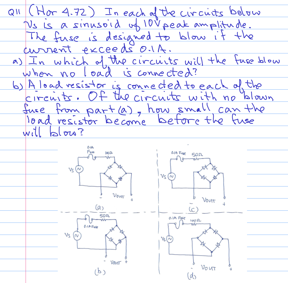 Q11 (Hor 4.72) In each of the circuits below
Us is a sinusoid of 10% peak amplitude.
The fuse is designed to blow it the
exceeds o.1A.
current
a) In which of the circuits will the fuse blow
when no load is connected?
b) A load resistor is connected to each of the
circuits. Of the circuits with no
blown
fuse from part (a), how small can the
load resistor become before the fuse
will blow?
Vs
0-1A
Fuce
(9)
0-1A Fuse
100.5
5052
VOUT
VOUT
0.1A Fuse
0.1A Fuse
505
10052
w
(d)
VOUT
VOUT