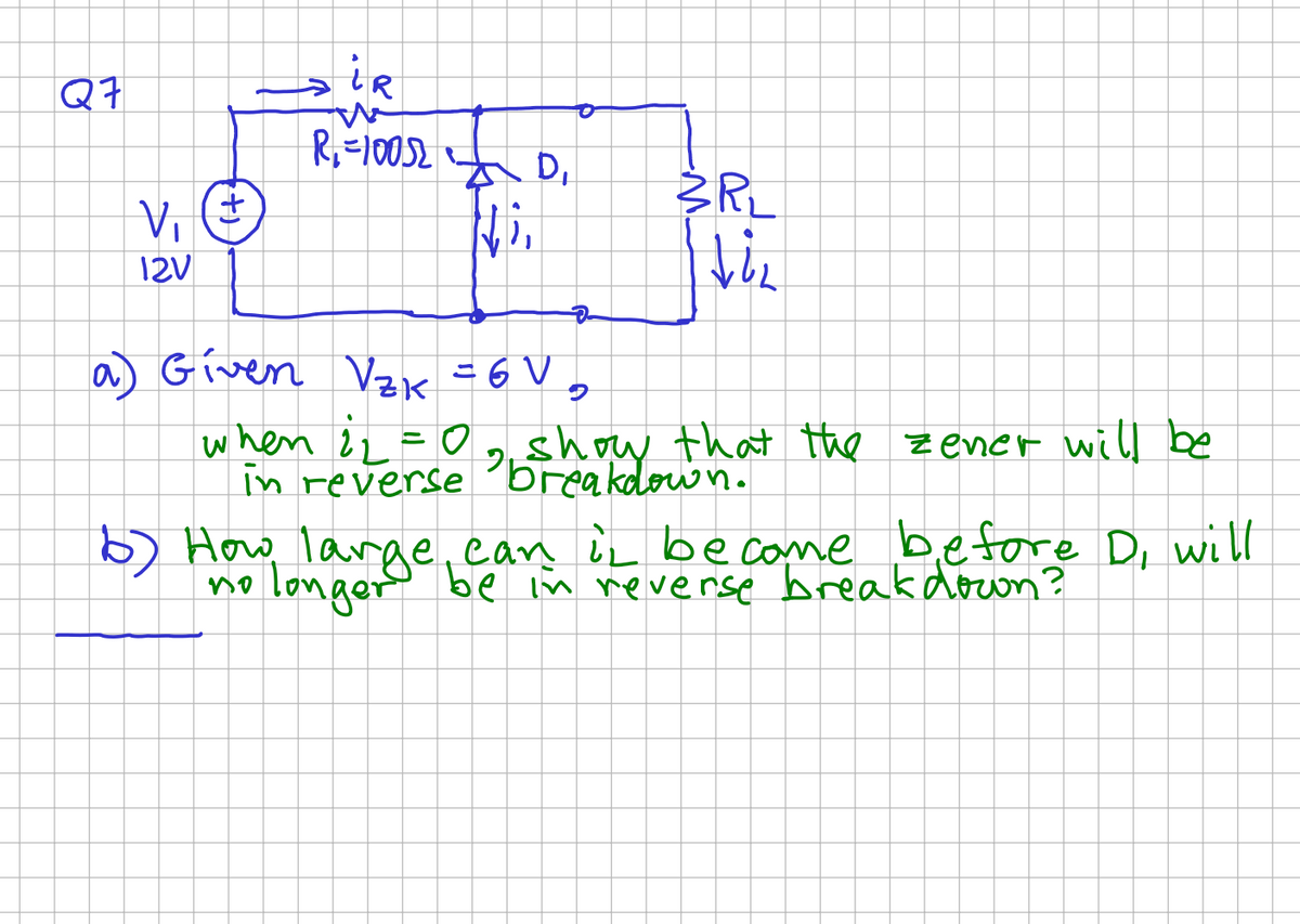 Q7
V₁
12V
+
→iR
R₁ = 10052
AD₁
Ni,
D
a) Given V₂K = 6 V
9
3RL
Viz
when 1₂ = 0
in reverse show the
2
that the zener will be
6) How large, can it become before D, will
longer be in reverse breakdown?
no