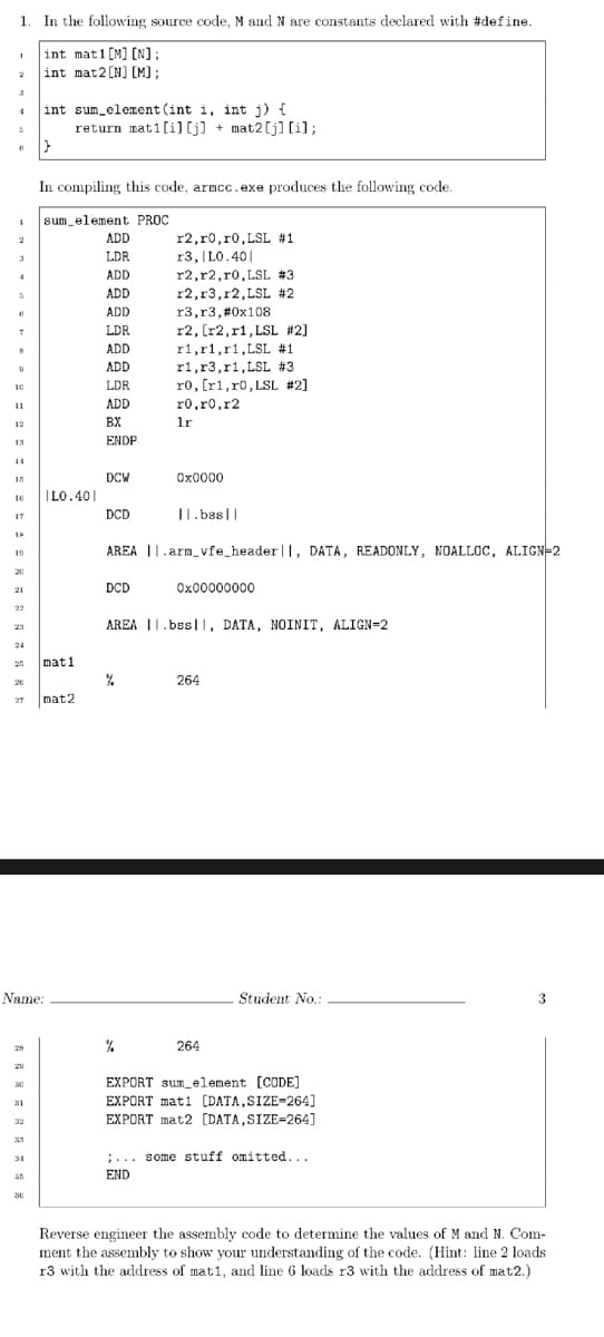 1 In the following source code, M and N are constants declared with #define.
int mat1 [M] [N];
int mat 2 [N] [M];
1
2
3
4
6
1
2
8
9
10
11
12
13
15
10
17
19
21
23
24
28
31
32
33
Name:
34
35
int sum_element(int i, int j) {
30
|}
In compiling this code, armcc.exe produces the following code.
sum element PROC
ADD
LDR
ADD
ADD
ADD
LDR
ADD
ADD
LDR
ADD
BX
ENDP
return mat1[i][j] + mat2 [j] [i];
mati
|L0.401
mat2
DCW
DCD
DCD
r2,ro,r0, LSL #1
r3, |L0.401
r2,r2, r0, LSL #3
r2, r3, r2, LSL #2
||.bss||
AREA ||.arm_vfe_header |I, DATA, READONLY, NOALLOC, ALIGN=2
%
r3, r3, #0x108
r2, [r2, r1, LSL #2]
%
r1,r1, r1, LSL #1
r1, r3,r1, LSL #3
ro, [r1, r0, LSL #2]
ro,ro,r2
lr
0x0000
AREA .bss|, DATA, NOINIT, ALIGN=2
0x00000000
264
264
Student No.:
EXPORT sum element [CODE]
EXPORT mat1 [DATA, SIZE-264]
EXPORT mat2 [DATA, SIZE-264]
;... some stuff omitted...
END
3
Reverse engineer the assembly code to determine the values of M and N. Com-
ment the assembly to show your understanding of the code. (Hint: line 2 loads
r3 with the address of mat1, and line 6 loads r3 with the address of mat2.)