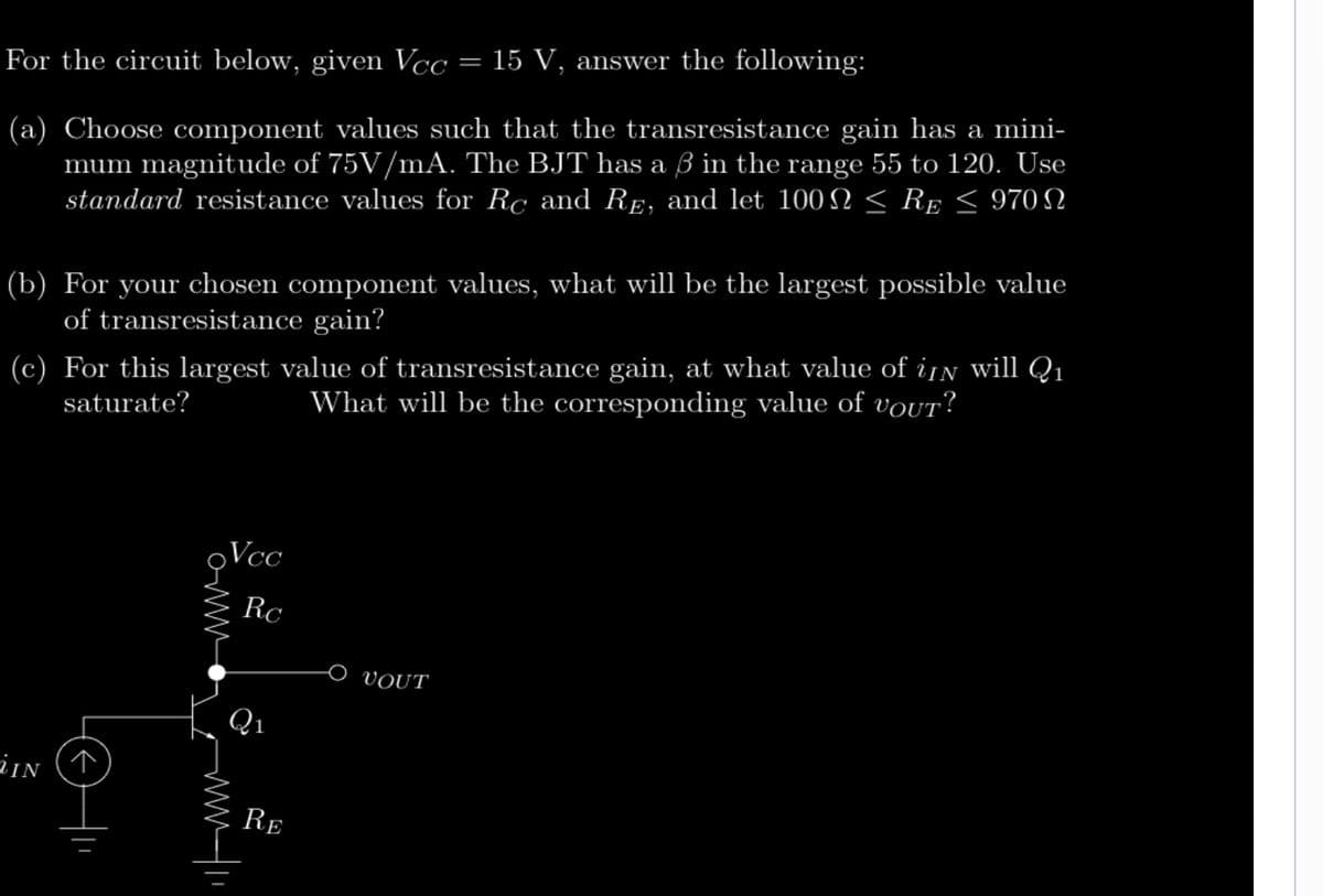 For the circuit below, given Vcc
(a) Choose component values such that the transresistance gain has a mini-
mum magnitude of 75V/mA. The BJT has a 3 in the range 55 to 120. Use
standard resistance values for Rc and RE, and let 100 ≤ RE ≤ 970 N
(b) For your chosen component values, what will be the largest possible value
of transresistance gain?
VIN
(c) For this largest value of transresistance gain, at what value of iN will Q₁
saturate?
What will be the corresponding value of vouT?
Vcc
Owww
Rc
=
Q₁
15 V, answer the following:
RE
VOUT