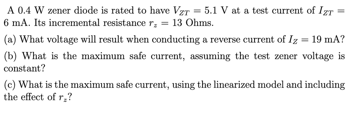 A 0.4 W zener diode is rated to have VzT = 5.1 V at a test current of IZT
6 mA. Its incremental resistance rz
13 Ohms.
=
=
(a) What voltage will result when conducting a reverse current of Iz
(b) What is the maximum safe current, assuming the test zener voltage is
constant?
=
19 mA?
(c) What is the maximum safe current, using the linearized model and including
the effect of r₂?