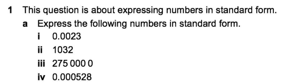 1 This question is about expressing numbers in standard form.
a Express the following numbers in standard form.
i 0.0023
ii 1032
iii 275 000 0
iv 0.000528
