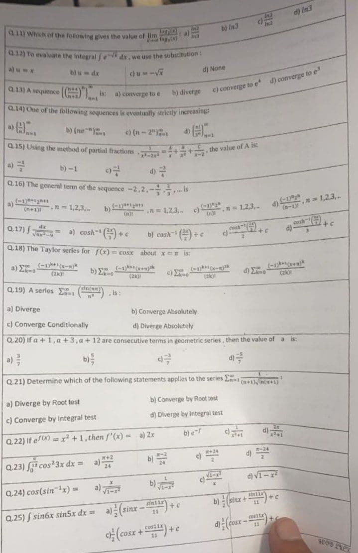 d) In 3
In2
d) None
c) converge to e* d) converge to e
.n=1,2,3,..
+c
sin11x
+ c
c) (cosx+F9{{}}+c
11
Q11) Which of the following gives the value of lim
In2
Log(a)
Q.12) To evaluate the integral fe- dx, we use the substitution:
b) u dx
cumi√
Q.13) A sequence (() is: a) converge to e
b) diverge
Junt
Q.14) One of the following sequences
is eventually strictly increasing:
a)
BL
b) (ne)
c) (-2¹)-4)
Q.15) Using the method of partial fractions
b)-1
07
Q.16) The general term of the sequence -2,2,--
.... is
a) (-1)
(n+1)1
.n=1,2,3...
b) (-1)
(n)!
.71=1,2,3,.. c)
Q.17)
dx
√4x4-9
a) cosh-1
()+c
+C
b) cosh-¹()+c
Q.18) The Taylor series for f(x) = cosx about x = n is:
a) Eko
(-1)+¹(x-1)
(2k)
b)
(-1)+(x+mak
c) Σκο
d) mo (zk)
(zk)
Q.19) A series E
(sin(n)
, is:
a) Diverge
b) Converge Absolutely
c) Converge Conditionally
d) Diverge Absolutely
Q.20) If a +1,a +3,a + 12 are consecutive terms in geometric series, then the value of a is:
a)
b) //
93
Q.21) Determine which of the following statements applies to the series E
(n+1),in(n+1)
a) Diverge by Root test
b) Converge by Root test
d) Diverge by Integral test
c) Converge by Integral test
b) e-f
Q.22) If ef(x)=x²+1, then f'(x)= a) 2x
-24
#+24
c)
Q.23) cos²3x dx = a) *#2
√1-1
d) √1-x²
√1-1
Q.24) cos(sin ¹x) = a)
b) (sinx+1)+c
Q.25) f sin6x sin5x dx =
costtx
+
cosx
x-2
b) In3
c)
the value of A is:
(n)-1=1,2,3,
c)
cash-
2
(-1)+(x-x)
(2k)
d)
(-1) yh
(n-1)!
cosh
d)
SEED FLEX