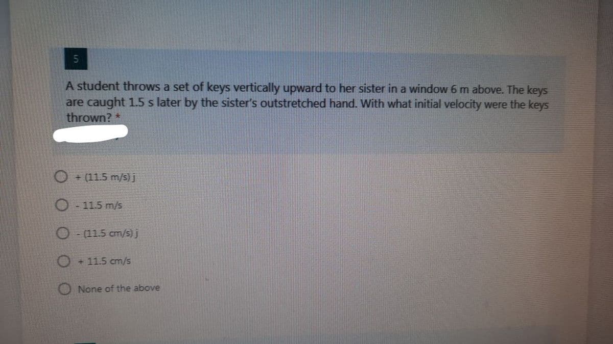 A student throws a set of keys vertically upward to her sister in a window 6 m above. The keys
are caught 1.5 s later by the sister's outstretched hand. With what initial velocity were the keys
thrown? *
O + (11.5 m/s) j
11.5 m/s
O (11.5 cm/s)j
O + 11.5 cm/s
O None of the above
