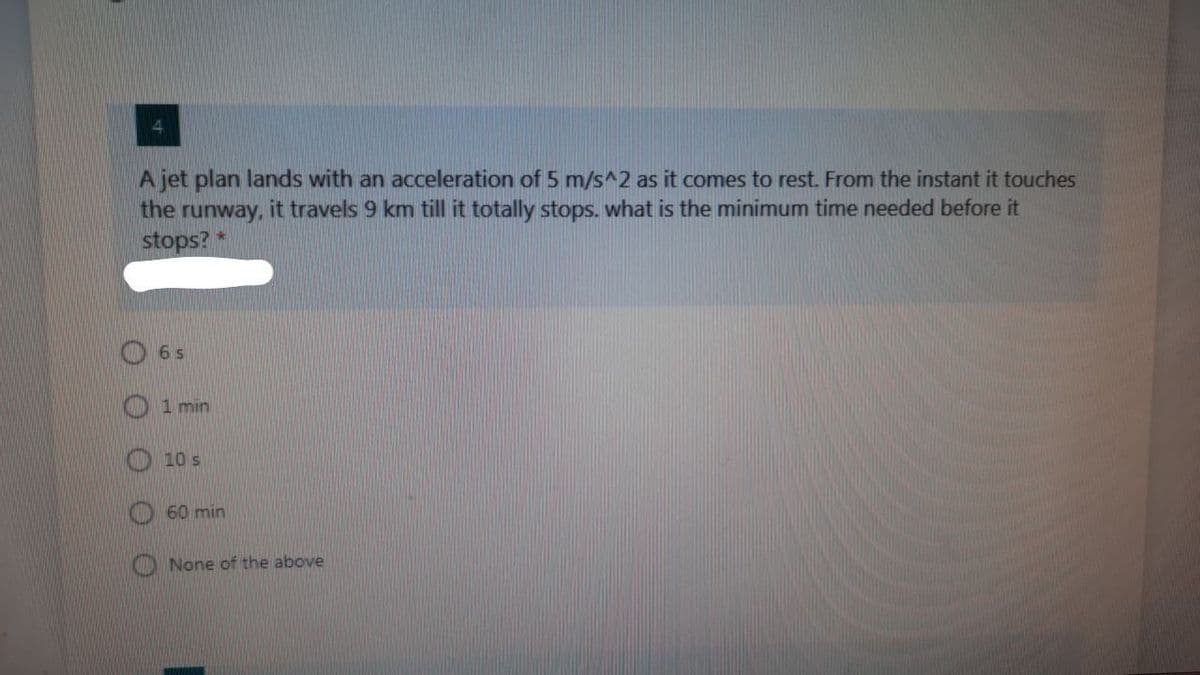 A jet plan lands with an acceleration of 5 m/s^2 as it comes to rest. From the instant it touches
the
runway,
it travels 9 km till it totally stops. what is the minimum time needed before it
stops? *
O 6 s
1 min
10 s
60 min
None of the above
