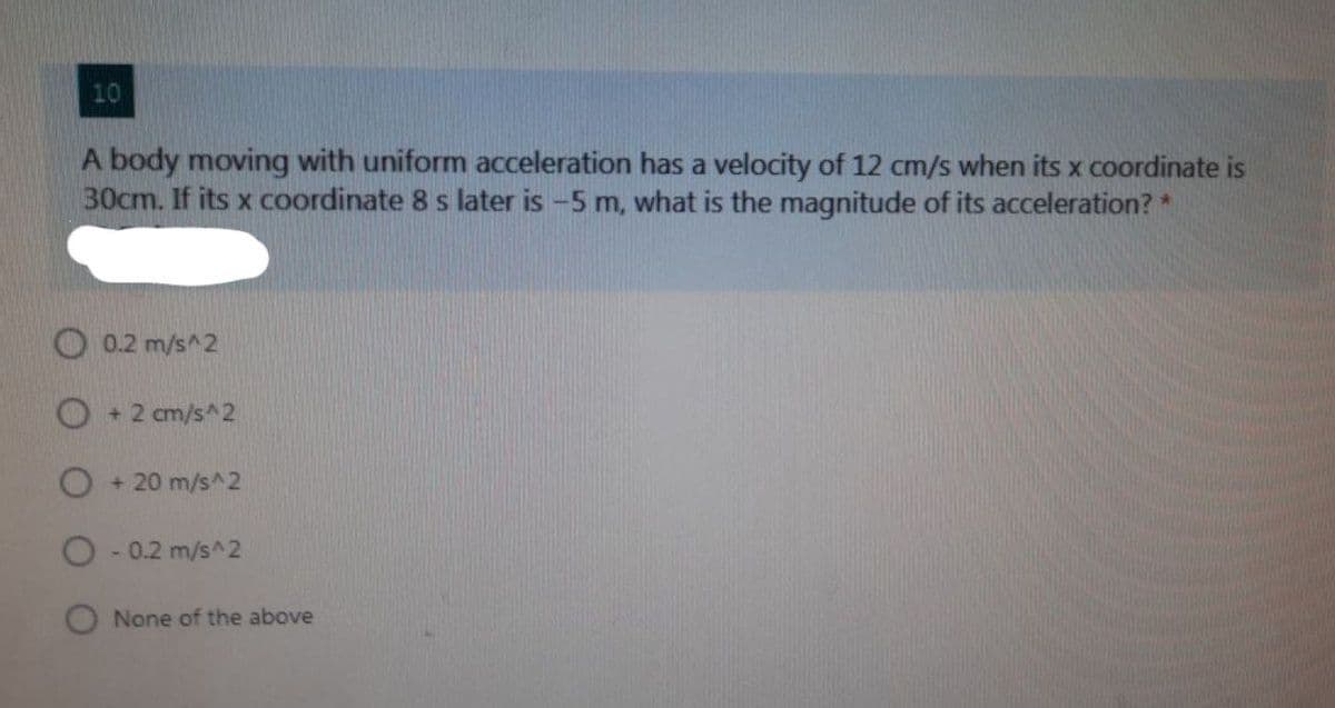 10
body moving with uniform aceleration has a velocity of 12 cm/s when its x coordinate is
30cm. If its x coordinate 8 s later is -5 m, what is the magnitude of its acceleration? *
0.2 m/s^2
O+ 2 cm/s^2
+ 20 m/s^2
O - 0.2 m/s^2
O None of the above
