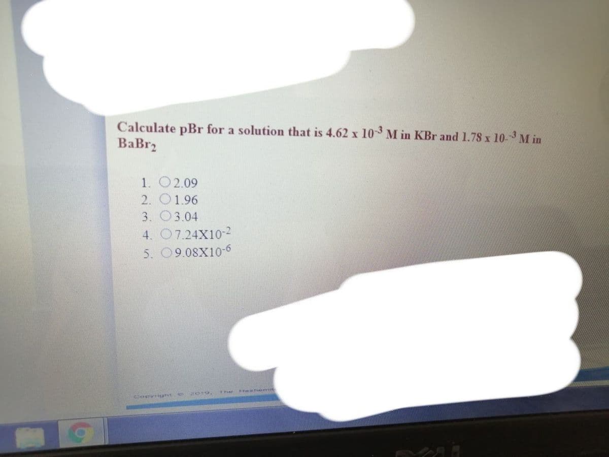 Calculate pBr for a solution that is 4.62 x 103 M in KBr and 1.78 x 10-M in
BaBr2
1. O2.09
2. O1.96
3. 03.04
4. 07.24X10-2
5. 09.08X10-6
