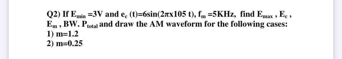 Q2) If Emin =3V and e. (t)=6sin(2nx105 t), fm =5KHZ, find Emax , Ec ,
Em , BW. Ptotal and draw the AM waveform for the following cases:
1) m=1.2
2) m=0.25
%3D
