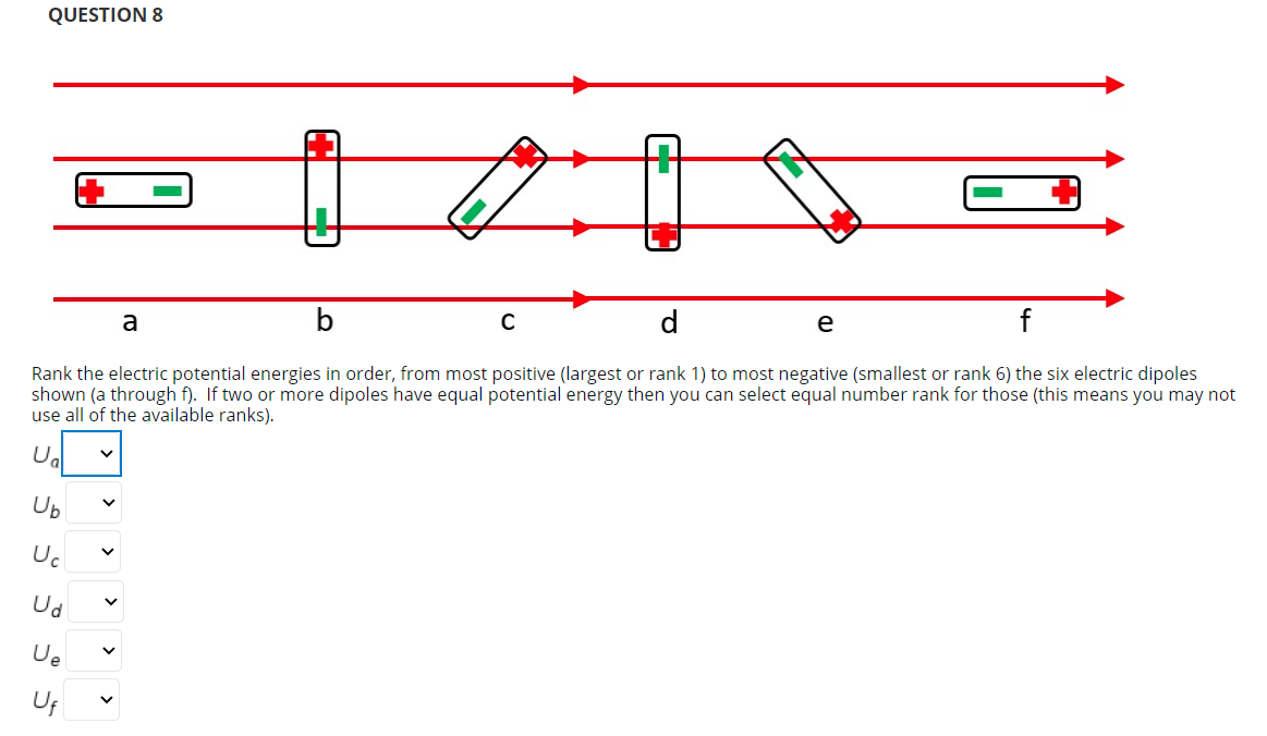 QUESTION 8
b
e
a
Rank the electric potential energies in order, from most positive (largest or rank 1) to most negative (smallest or rank 6) the six electric dipoles
shown (a through f). If two or more dipoles have equal potential energy then you can select equal number rank for those (this means you may not
use all of the available ranks).
Ug
Ub
Uc
Ud
Ue
U;
>
> >
