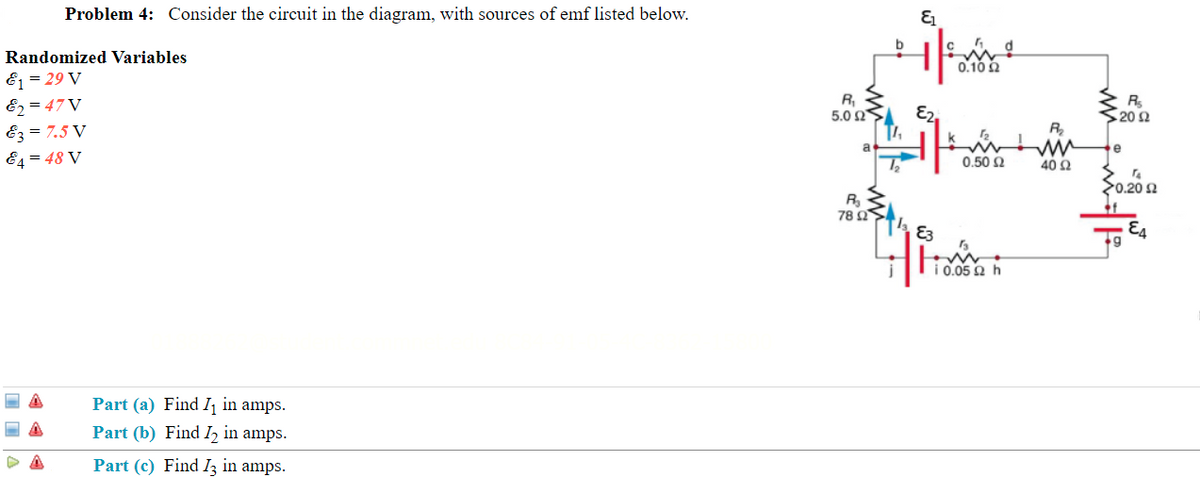 Problem 4: Consider the circuit in the diagram, with sources of emf listed below.
Randomized Variables
E = 29 V
E2 = 47 V
Ez = 7.5 V
E4 = 48 V
0.10 2
R,
5.0 Ω
E2,
$ 20 2
R,
e
0.50 2
40 Ω
20.20 2
78 Ω
E3
E4
10.05 a h
Part (a) Find Ij in amps.
Part (b) Find I2 in amps.
Part (c) Find Iz in amps.
