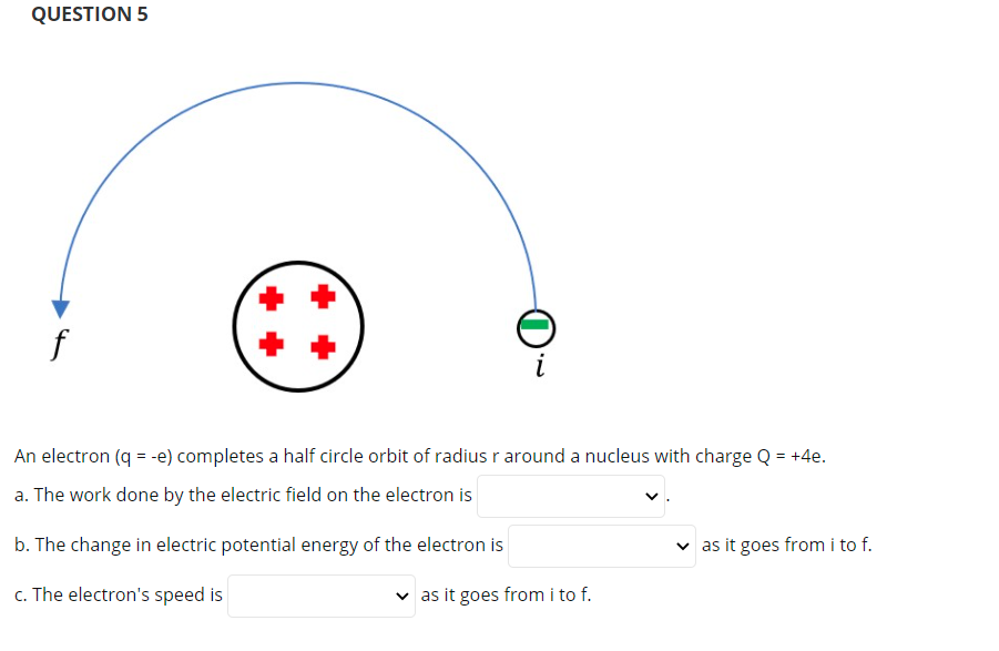 QUESTION 5
An electron (q = -e) completes a half circle orbit of radius r around a nucleus with charge Q = +4e.
a. The work done by the electric field on the electron is
b. The change in electric potential energy of the electron is
v as it goes from i to f.
c. The electron's speed is
as it goes from i to f.
