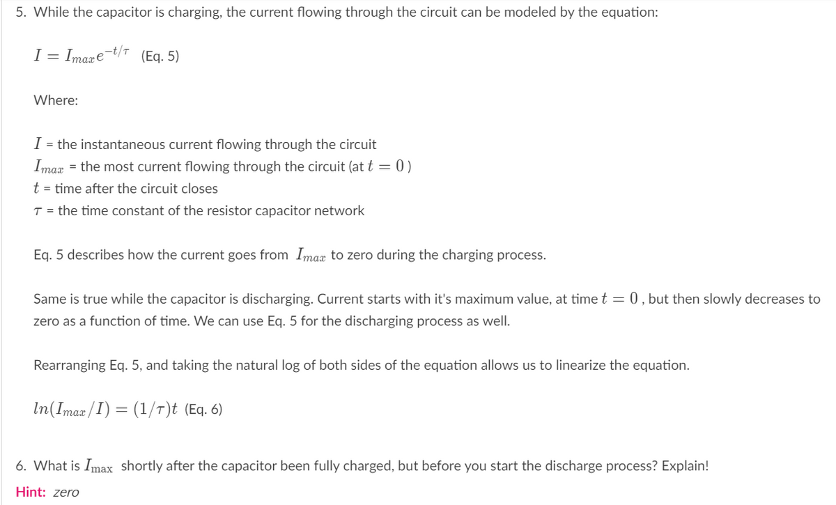 5. While the capacitor is charging, the current flowing through the circuit can be modeled by the equation:
I
= Imare-t/r
(Eq. 5)
Where:
I = the instantaneous current flowing through the circuit
Imax = the most current flowing through the circuit (at t = 0)
t = time after the circuit closes
T = the time constant of the resistor capacitor network
Eg. 5 describes how the current goes from Imax to zero during the charging process.
Same is true while the capacitor is discharging. Current starts with it's maximum value, at time t = 0, but then slowly decreases to
zero as a function of time. We can use Eq. 5 for the discharging process as well.
Rearranging Eq. 5, and taking the natural log of both sides of the equation allows us to linearize the equation.
In(Imax/I) = (1/T)t (Eq. 6)
6. What is Imax shortly after the capacitor been fully charged, but before you start the discharge process? Explain!
Hint: zero
