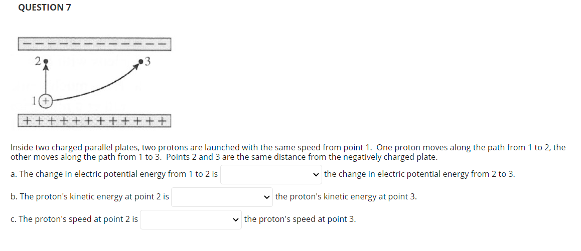 QUESTION 7
28
+++++
++++++
Inside two charged parallel plates, two protons are launched with the same speed from point 1. One proton moves along the path from 1 to 2, the
other moves along the path from 1 to 3. Points 2 and 3 are the same distance from the negatively charged plate.
a. The change in electric potential energy from 1 to 2 is
v the change in electric potential energy from 2 to 3.
b. The proton's kinetic energy at point 2 is
v the proton's kinetic energy at point 3.
c. The proton's speed at point 2 is
v the proton's speed at point 3.
