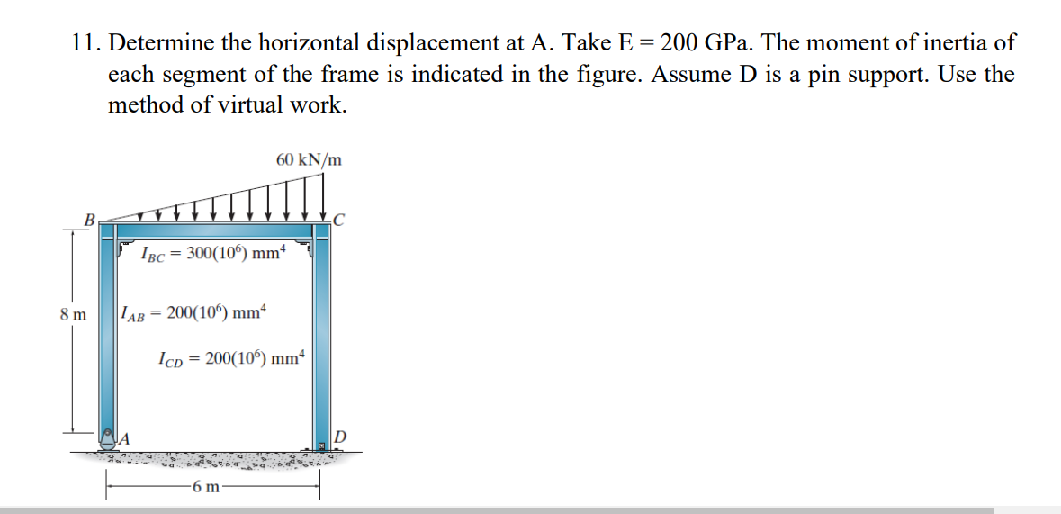 11. Determine the horizontal displacement at A. Take E = 200 GPa. The moment of inertia of
each segment of the frame is indicated in the figure. Assume D is a pin support. Use the
method of virtual work.
B
8 m
IBC = 300(106) mm4
AB= 200(106) mm²
ICD
60 kN/m
= 200(106) mm²
6 m