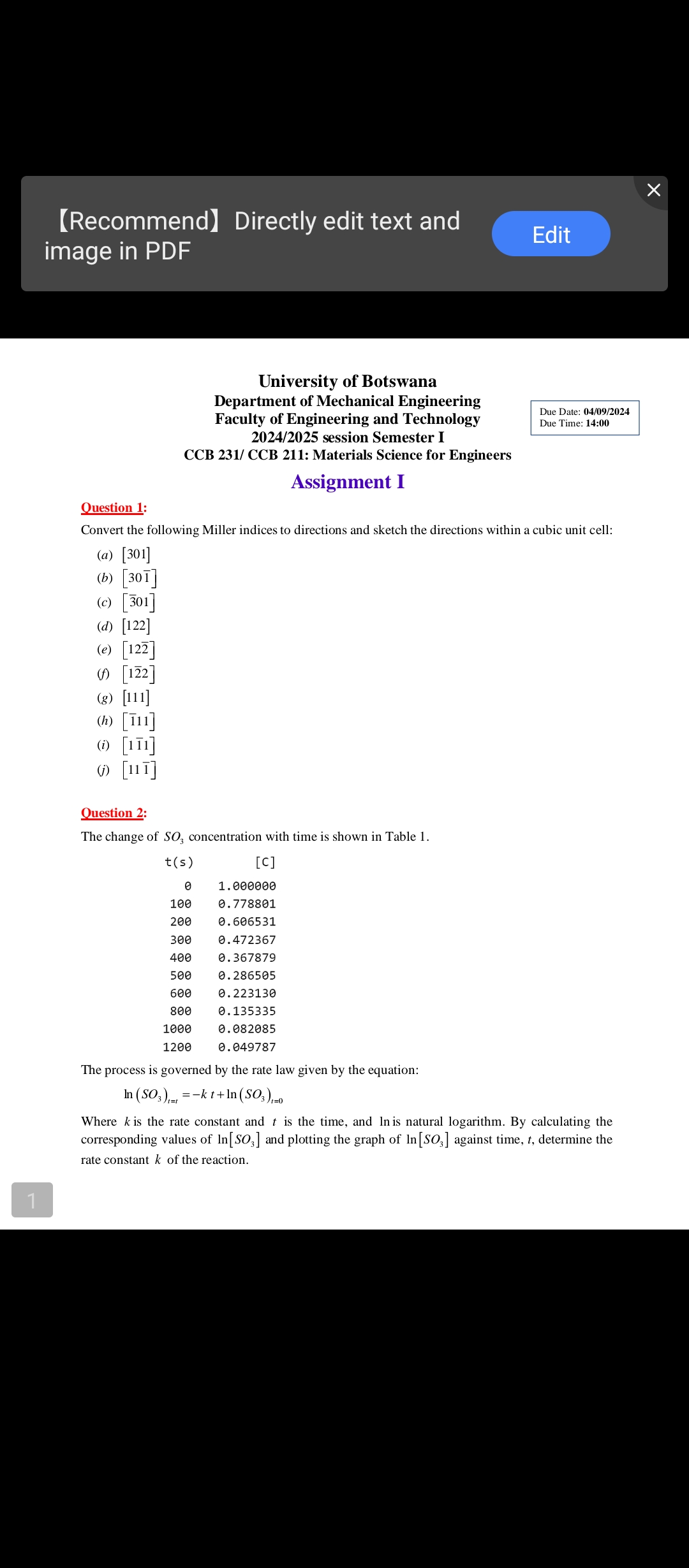 1
【Recommend】 Directly edit text and
image in PDF
Edit
Question 1:
University of Botswana
Department of Mechanical Engineering
Faculty of Engineering and Technology
2024/2025 session Semester I
CCB 231/ CCB 211: Materials Science for Engineers
Assignment I
Due Date: 04/09/2024
Due Time: 14:00
Convert the following Miller indices to directions and sketch the directions within a cubic unit cell:
(a) [301]
(b) [301]
(c) [301]
(d) [122]
(e) [122]
[122]
(g) [111]
(h) [111]
(i) [111]
(j) [111]
Question 2:
The change of SO3 concentration with time is shown in Table 1.
[C]
t(s)
0
1.000000
100
0.778801
200
0.606531
300
0.472367
400
0.367879
500
0.286505
600
0.223130
800
0.135335
1000
0.082085
1200
0.049787
The process is governed by the rate law given by the equation:
=
In (SO3)-kt+In (SO3)-0
Where k is the rate constant and t is the time, and In is natural logarithm. By calculating the
corresponding values of In[SO3] and plotting the graph of In [SO3] against time, t, determine the
rate constant k of the reaction.